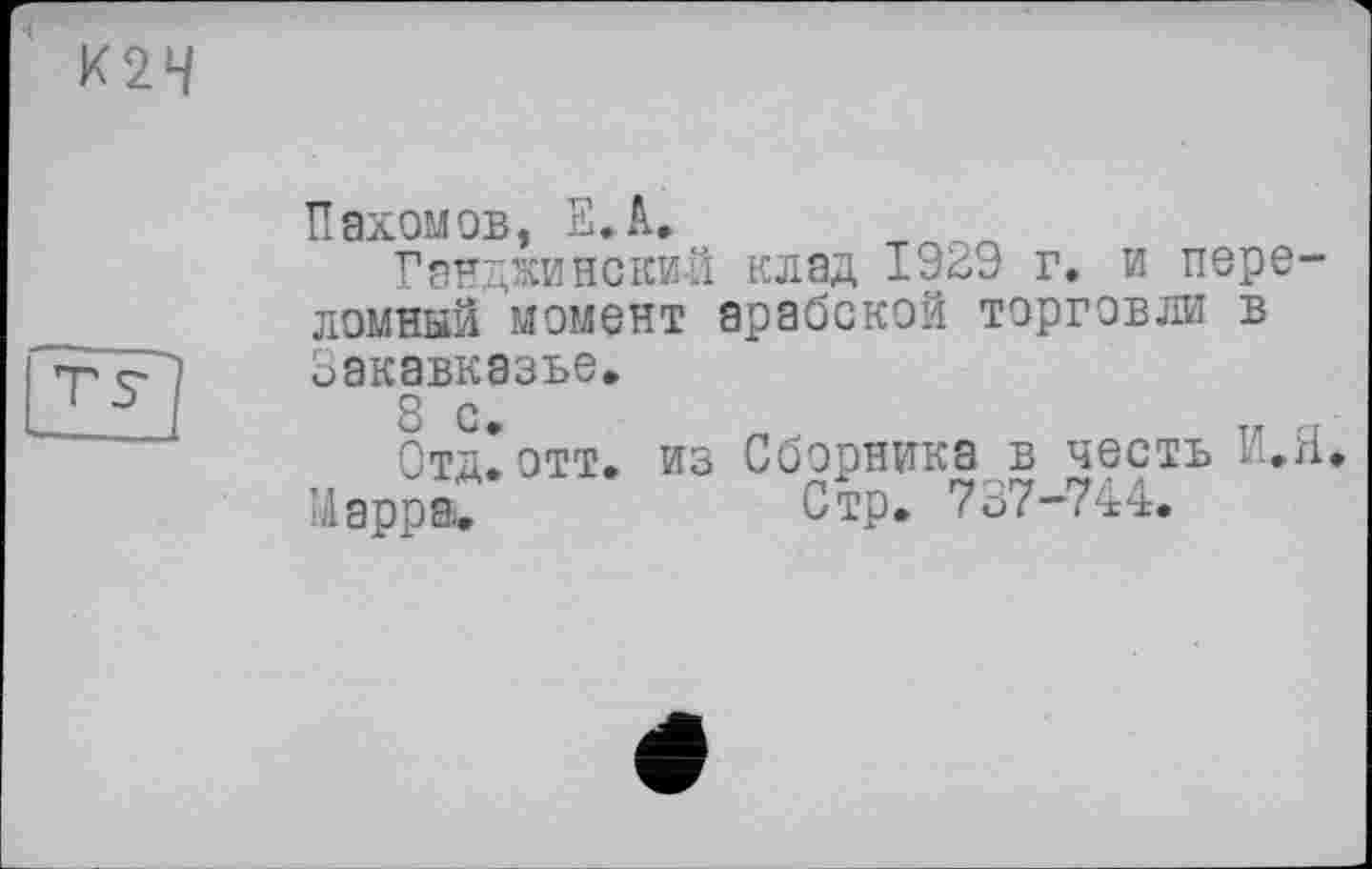 ﻿К2Ч
Пахомов, ЕЛ. т
Ганджинекий клад 1929 г. и переломный момент арабской торговли в
Закавказье.
8 с.
Отд.отт. Марра.
из Сборника в честь И.Я.
Стр. 737-744.